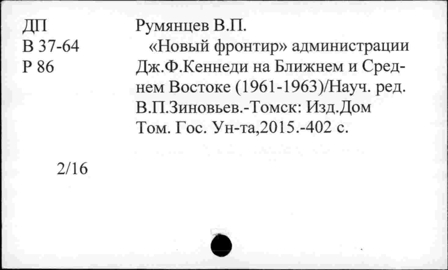 ﻿В 37-64
Р86
Румянцев В.П.
«Новый фронтир» администрации Дж.Ф.Кеннеди на Ближнем и Среднем Востоке (1961-1963)/Науч. ред. В.П.Зиновьев.-Томск: Изд.Дом Том. Гос. Ун-та,2015.-402 с.
2/16